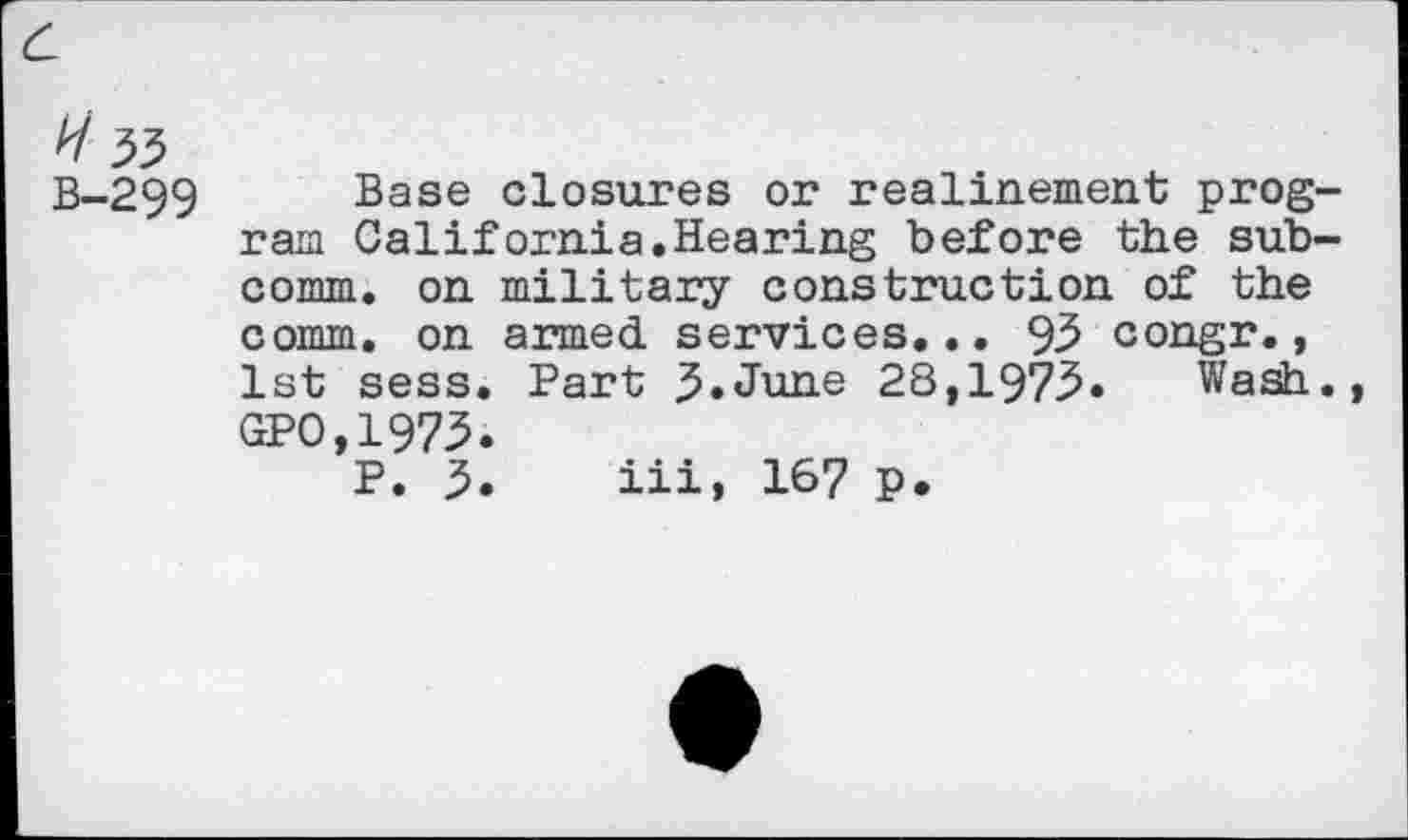 ﻿H 33
B-299 Base closures or realinement program California.Hearing before the subcomm. on military construction of the comm, on armed services... 93 congr., 1st sess. Part 3*June 28,1973* Wash. GPO,1973*
P. 5* iii, 1^7 p.